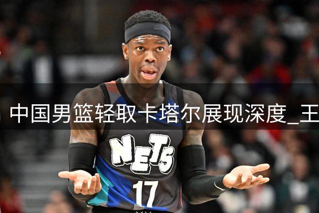 中国男篮轻取卡塔尔展现深度 王俊杰表现引发争议